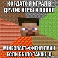 Когдато я играл в другие игры и понял MINECRAFT-фигня лайк если было также :D