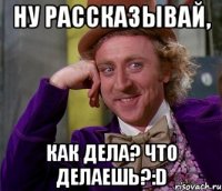 Ну рассказывай, как дела? что делаешь?:D