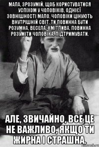 Мала, зрозумій, щоб користуватися успіхом у чоловіків, однієї зовнішності мало. Чоловіки цінують внутрішній світ. Ти повинна бути розумна, весела, кмітлива, повинна розуміти чоловіка, підтримувати. Але, звичайно, все це не важливо, якщо ти жирна і страшна.