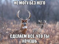 не могу без него сделаем все, что ты хочешь