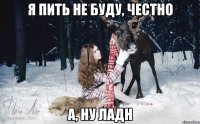 Я пить не буду, честно А, ну ладн