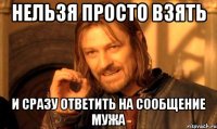 нельзя просто взять и сразу ответить на сообщение мужа