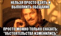 НЕЛЬЗЯ ПРОСТО ВЗЯТЬ И ВЫПОЛНИТЬ ОБЕЩАНИЕ ПРОСТО МОЖНО ТОЛЬКО СКАЗАТЬ: "ОБСТОЯТЕЛЬСТВА ИЗМЕНИЛИСЬ"