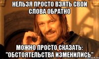 НЕЛЬЗЯ ПРОСТО ВЗЯТЬ СВОИ СЛОВА ОБРАТНО МОЖНО ПРОСТО СКАЗАТЬ: "ОБСТОЯТЕЛЬСТВА ИЗМЕНИЛИСЬ"