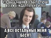 Что-бы у Сашки все было лучше всех и её ждал только успех А все остальные меня бесят