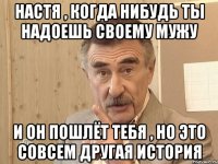 Настя , когда нибудь ты надоешь своему мужу И он пошлёт тебя , но это совсем другая история