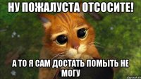 ну пожалуста отсосите! а то я сам достать помыть не могу