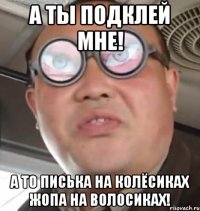 А ты подклей мне! А то писька на колёсиках жопа на волосиках!