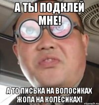 А ты подклей мне! А то писька на волосиках жопа на колёсиках!