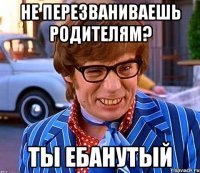 не перезваниваешь родителям? ты ебанутый