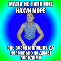 Мала не тупи яке нахуй море Онь возмем пляшку, да нормально на дамбі посидимо