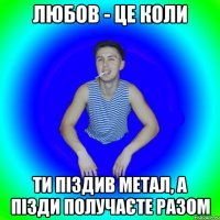 Любов - це коли ти піздив метал, а пізди получаєте разом