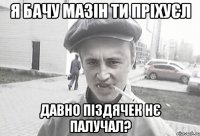 я бачу мазін ти пріхуєл давно піздячек нє палучал?