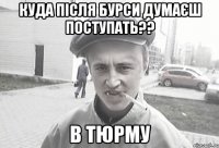 Куда після бурси думаєш поступать?? в тюрму