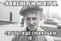 -я вже не п'ю,не курю. -та шоб ти ше сука хліба не їв.