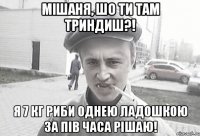 Мішаня, шо ти там триндиш?! я 7 кг риби однею ладошкою за пів часа рішаю!