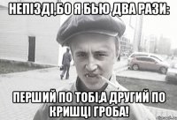 непізді,бо я бью два рази: перший по тобі,а другий по кришці гроба!