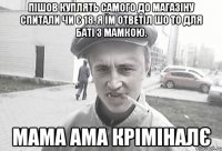 пішов куплять самого до магазіну спитали чи є 18. я їм ответіл шо то для баті з мамкою. МаМА ама кріміналє