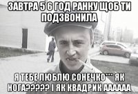 завтра 5 6 год ранку щоб ти подзвонила я тебе люблю сонечко*** як нога????? і як квадрик аааааа