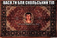 вася ти бля скольський тіп 