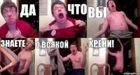 да что вы знаете о всякой хрени!