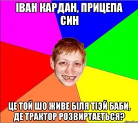 Іван кардан, прицепа син це той шо живе бiля тiэй баби, де трактор розвиртаеться?