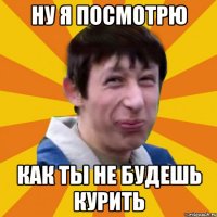 Ну я посмотрю как ты не будешь курить