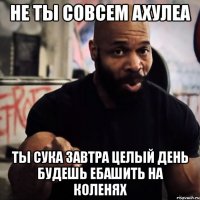 не ты совсем ахулеа ты сука завтра целый день будешь ебашить на коленях