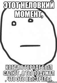 Этот неловкий момент, Когда в городе был салют , а ты подумал , что это выстрелы.