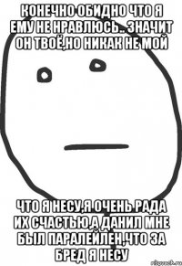 Конечно обидно что я ему не нравлюсь.. Значит он твоё,но никак не мой Что я несу,я очень рада их счастью,а Данил мне был паралейлен,что за бред я несу