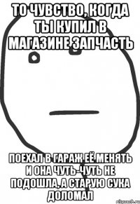 То чувство, когда ты купил в магазине запчасть поехал в гараж её менять и она чуть-чуть не подошла, а старую сука доломал