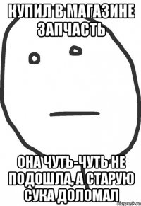 купил в магазине запчасть она чуть-чуть не подошла, а старую сука доломал