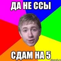 да не ссы сдам на 5