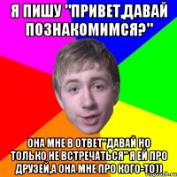 Я пишу "Привет,давай познакомимся?" Она мне в ответ"Давай но только не встречаться" Я ей про друзей,а она мне про кого-то))