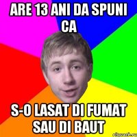 Are 13 ani da spuni ca s-o lasat di fumat sau di baut