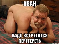 иван надо встретится перетереть