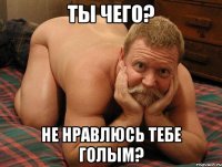 ты чего? не нравлюсь тебе голым?