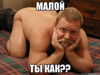 Малой ты как??