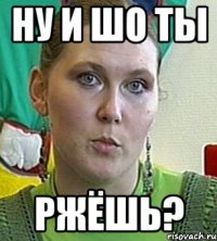 Ну и шо ты ржёшь?