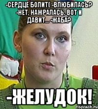 -сердце болит( -влюбилась? -нет, нажралась, вот и давит... -жаба? -ЖЕЛУДОК!