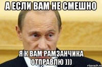 а если Вам не смешно я к вам Рамзанчика отправлю )))