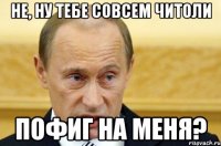 Не, ну тебе совсем читоли пофиг на меня?