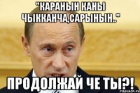 "Каранын каны чыкканча,сарынын.." Продолжай че ты?!