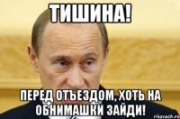 Тишина! Перед отъездом, хоть на обнимашки зайди!