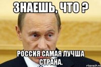 Знаешь, что ? Россия самая лучша страна.