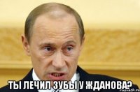  Ты лечил зубы у Жданова?