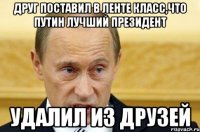 Друг поставил в ленте класс,что Путин лучший президент УДАЛИЛ ИЗ ДРУЗЕЙ