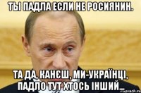 Ты падла если не росиянин. Та да, канєш, ми-Українці, падло тут хтось інший...