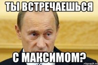 Ты встречаешься с Максимом?