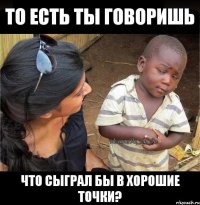 ТО ЕСТЬ ТЫ ГОВОРИШЬ ЧТО СЫГРАЛ БЫ В ХОРОШИЕ ТОЧКИ?